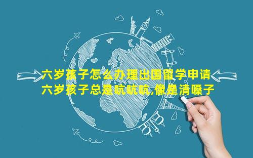 六岁孩子怎么办理出国留学申请 六岁孩子总是吭吭吭,像是清嗓子,怎么回事